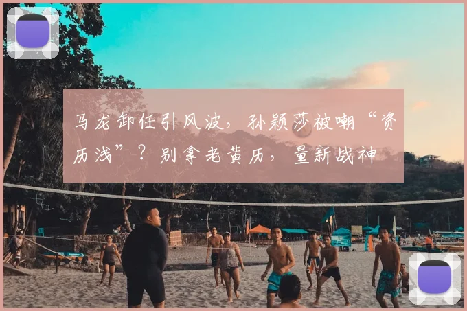 马龙卸任引风波,孙颖莎被嘲“资历浅”?别拿老黄历,量新战神