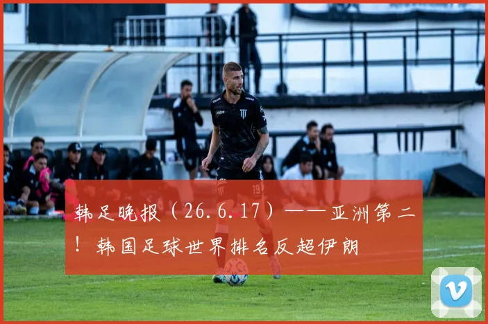 韩足晚报(26.6.17)——亚洲第二!韩国足球世界排名反超伊朗