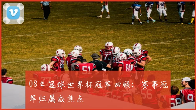 08年篮球世界杯冠军回顾:赛事冠军归属成焦点