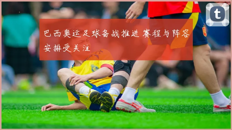 巴西奥运足球备战推进 赛程与阵容安排受关注