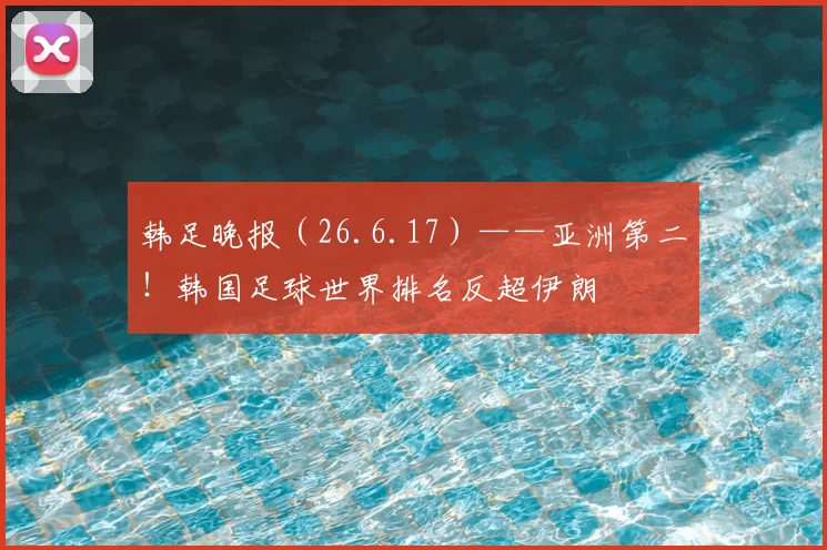 韩足晚报（26.6.17）——亚洲第二！韩国足球世界排名反超伊朗