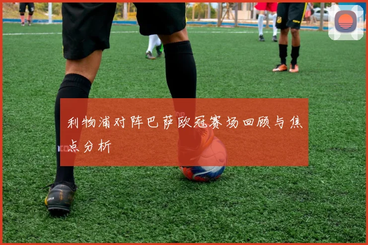 利物浦对阵巴萨欧冠赛场回顾与焦点分析