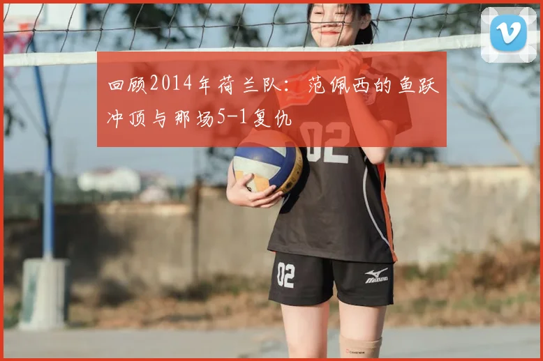 回顾2014年荷兰队：范佩西的鱼跃冲顶与那场5-1复仇