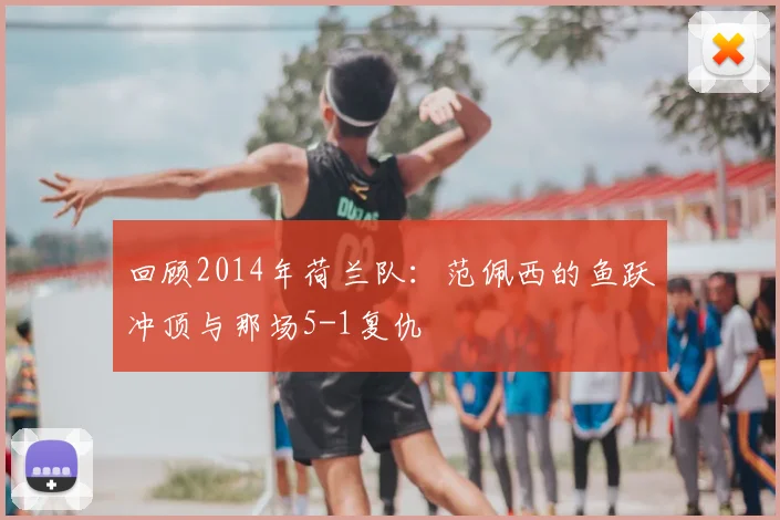回顾2014年荷兰队:范佩西的鱼跃冲顶与那场5-1复仇